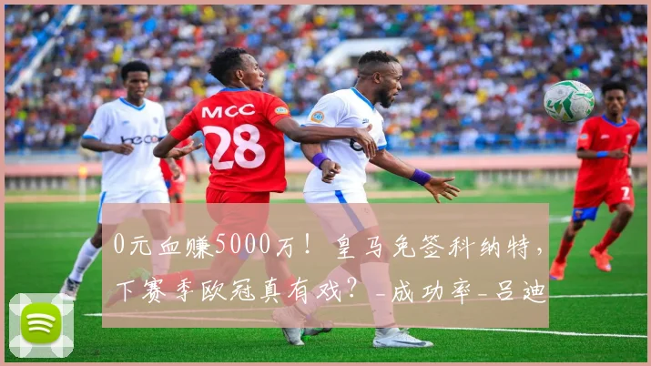 0元血赚5000万！皇马免签科纳特，下赛季欧冠真有戏？_成功率_吕迪格_穆里尼奥