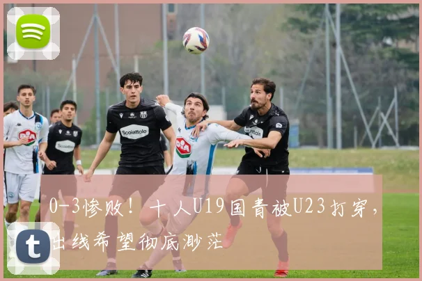 0-3惨败!十人U19国青被U23打穿,出线希望彻底渺茫