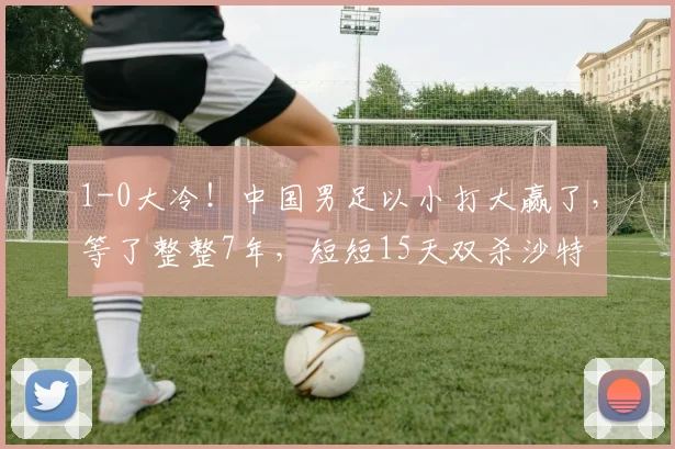 1-0大冷!中国男足以小打大赢了,等了整整7年,短短15天双杀沙特