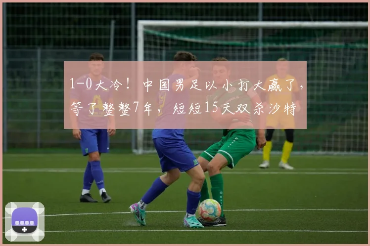 1-0大冷！中国男足以小打大赢了，等了整整7年，短短15天双杀沙特