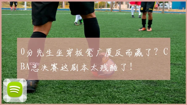 0分先生坐穿板凳广厦反而赢了？CBA总决赛这剧本太残酷了！