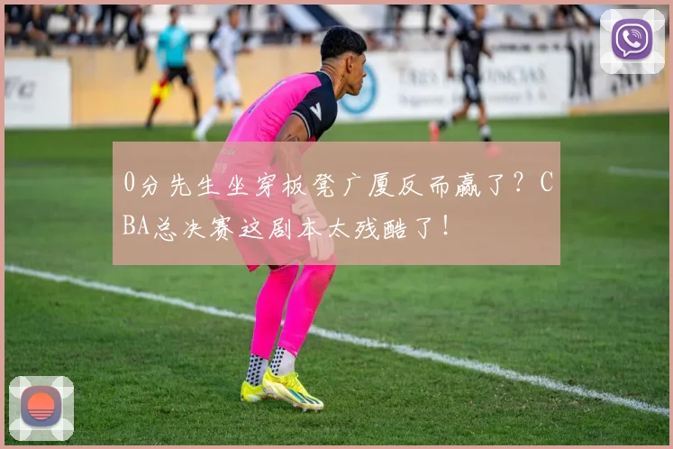 0分先生坐穿板凳广厦反而赢了？CBA总决赛这剧本太残酷了！