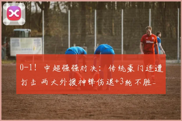 0-1！中超强强对决：传统豪门连遭打击 两大外援神锋伤退+3轮不胜_山东泰山_克雷桑_蓉城