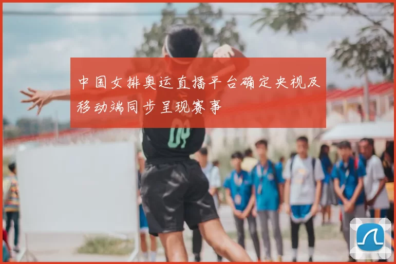 中国女排奥运直播平台确定央视及移动端同步呈现赛事