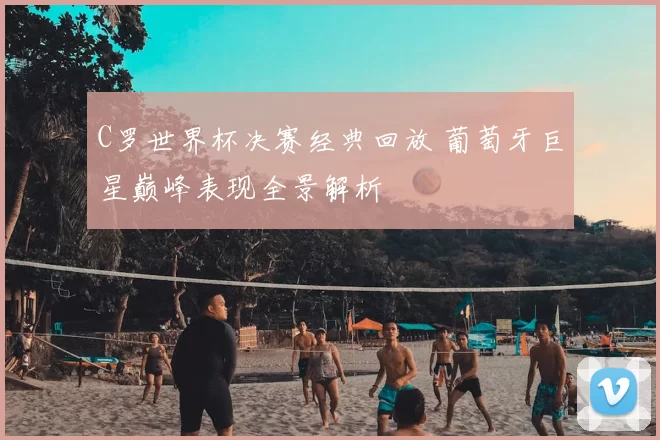 C罗世界杯决赛经典回放 葡萄牙巨星巅峰表现全景解析