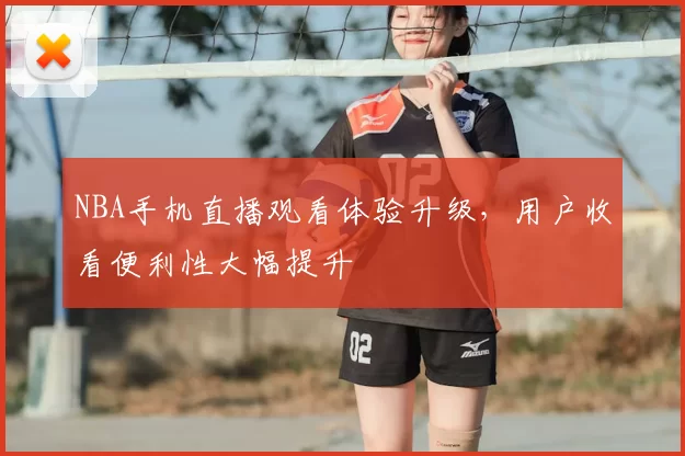 NBA手机直播观看体验升级，用户收看便利性大幅提升