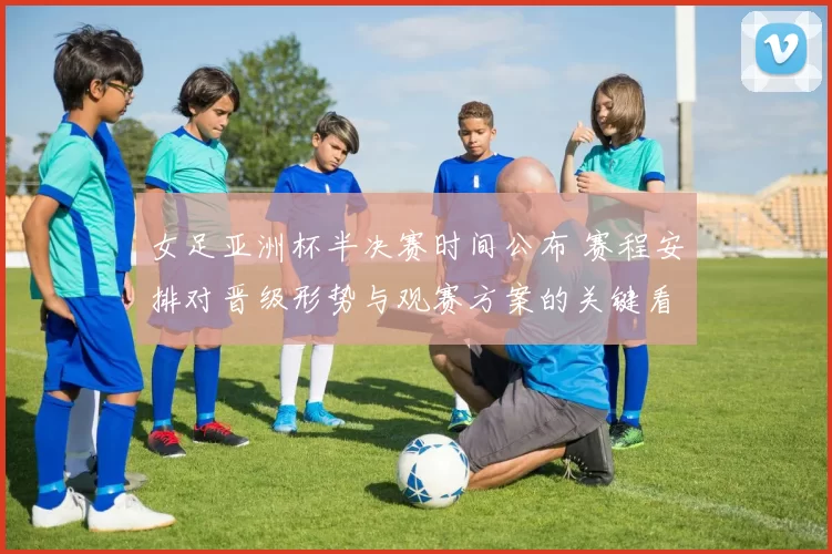 女足亚洲杯半决赛时间公布 赛程安排对晋级形势与观赛方案的关键看点