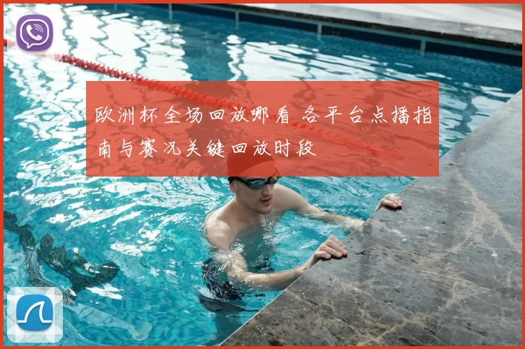 欧洲杯全场回放哪看 各平台点播指南与赛况关键回放时段