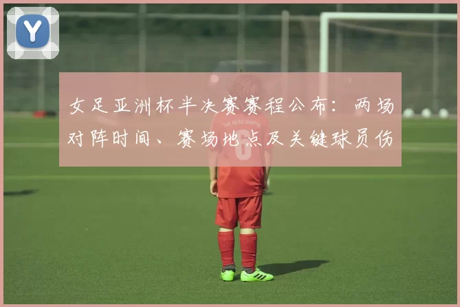 女足亚洲杯半决赛赛程公布：两场对阵时间、赛场地点及关键球员伤停