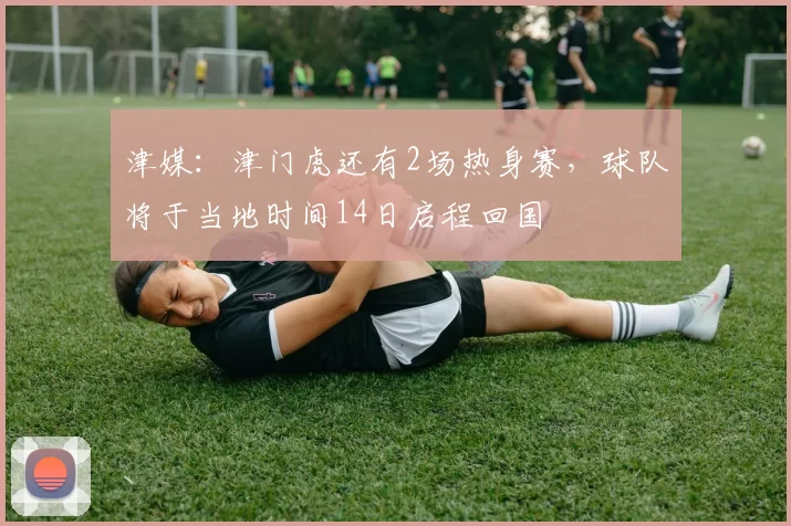 津媒：津门虎还有2场热身赛，球队将于当地时间14日启程回国