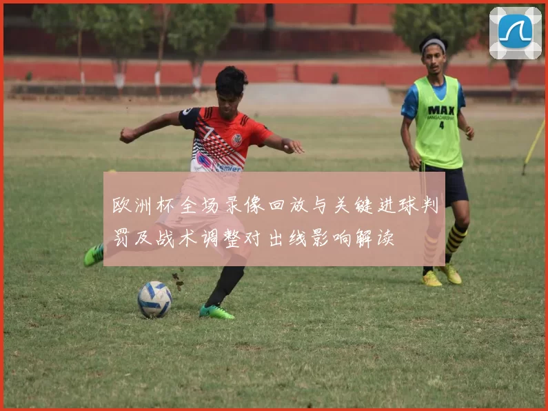 欧洲杯全场录像回放与关键进球判罚及战术调整对出线影响解读
