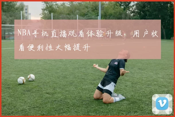 NBA手机直播观看体验升级,用户收看便利性大幅提升