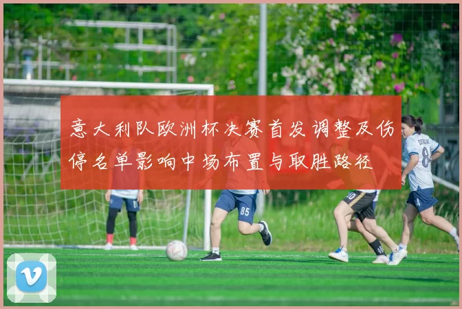 意大利队欧洲杯决赛首发调整及伤停名单影响中场布置与取胜路径