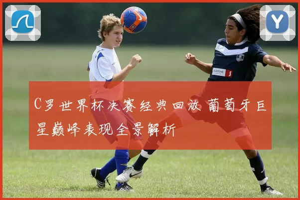 C罗世界杯决赛经典回放 葡萄牙巨星巅峰表现全景解析