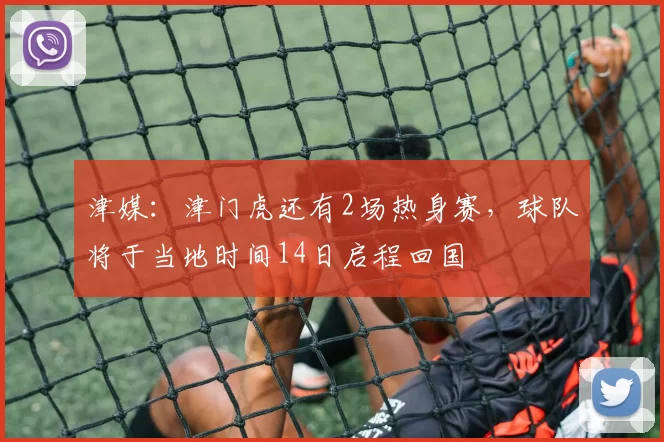 津媒：津门虎还有2场热身赛，球队将于当地时间14日启程回国