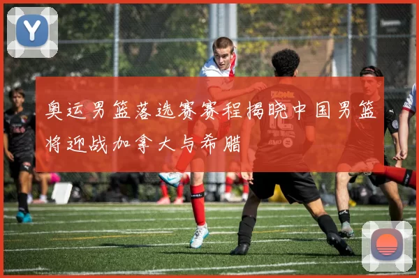 奥运男篮落选赛赛程揭晓中国男篮将迎战加拿大与希腊